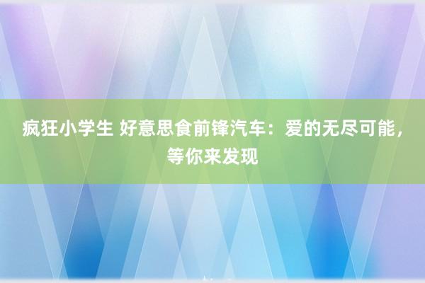 疯狂小学生 好意思食前锋汽车：爱的无尽可能，等你来发现