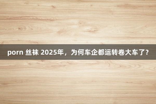 porn 丝袜 2025年，为何车企都运转卷大车了？