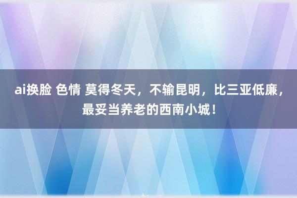 ai换脸 色情 莫得冬天，不输昆明，比三亚低廉，最妥当养老的西南小城！