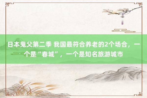 日本鬼父第二季 我国最符合养老的2个场合，一个是“春城”，一个是知名旅游城市