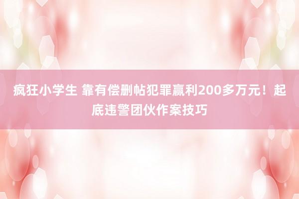 疯狂小学生 靠有偿删帖犯罪赢利200多万元！起底违警团伙作案技巧