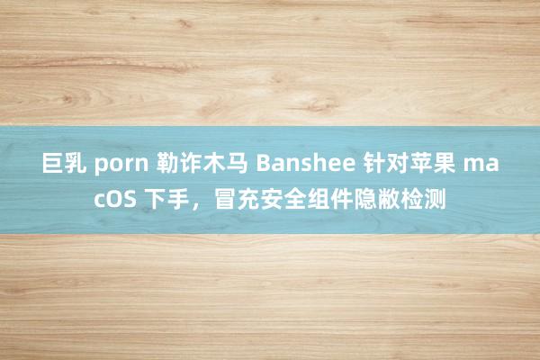 巨乳 porn 勒诈木马 Banshee 针对苹果 macOS 下手，冒充安全组件隐敝检测