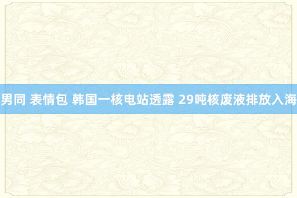 男同 表情包 韩国一核电站透露 29吨核废液排放入海