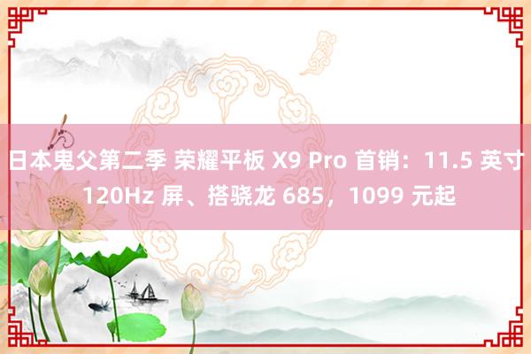 日本鬼父第二季 荣耀平板 X9 Pro 首销：11.5 英寸 120Hz 屏、搭骁龙 685，1099 元起