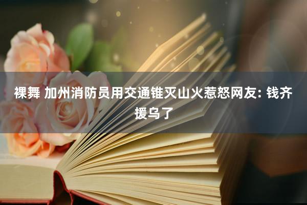 裸舞 加州消防员用交通锥灭山火惹怒网友: 钱齐援乌了