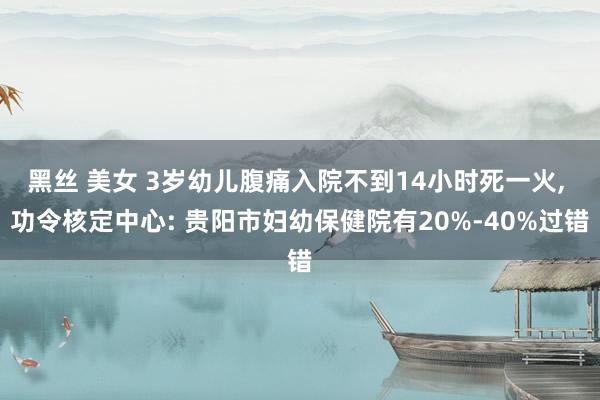 黑丝 美女 3岁幼儿腹痛入院不到14小时死一火， 功令核定中心: 贵阳市妇幼保健院有20%-40%过错