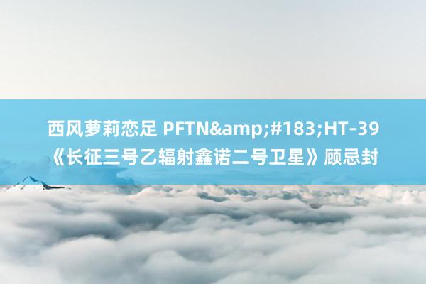 西风萝莉恋足 PFTN&#183;HT-39《长征三号乙辐射鑫诺二号卫星》顾忌封