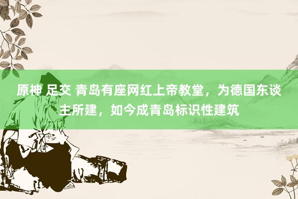 原神 足交 青岛有座网红上帝教堂，为德国东谈主所建，如今成青岛标识性建筑