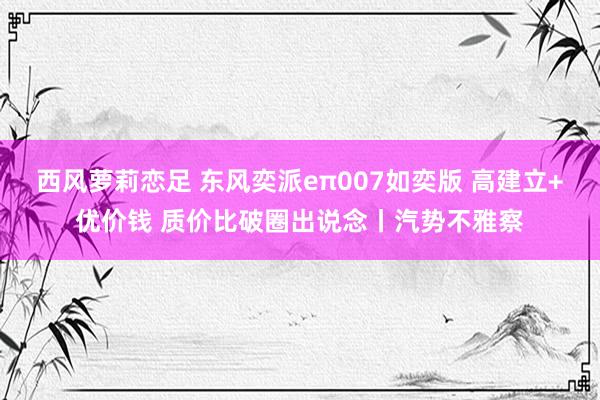 西风萝莉恋足 东风奕派eπ007如奕版 高建立+优价钱 质价比破圈出说念丨汽势不雅察