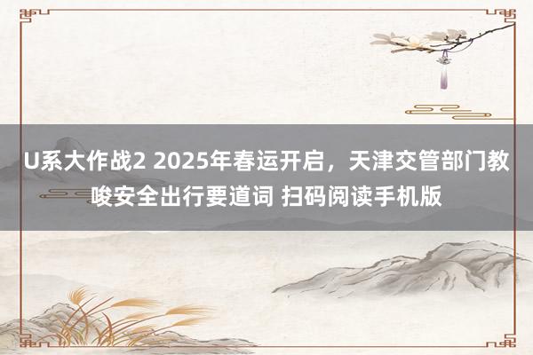 U系大作战2 2025年春运开启，天津交管部门教唆安全出行要道词 扫码阅读手机版