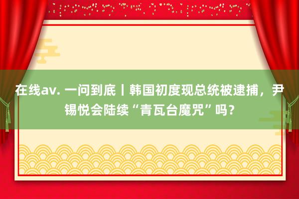 在线av. 一问到底丨韩国初度现总统被逮捕，尹锡悦会陆续“青瓦台魔咒”吗？