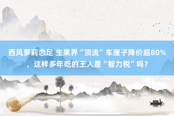 西风萝莉恋足 生果界“顶流”车厘子降价超80%，这样多年吃的王人是“智力税”吗？