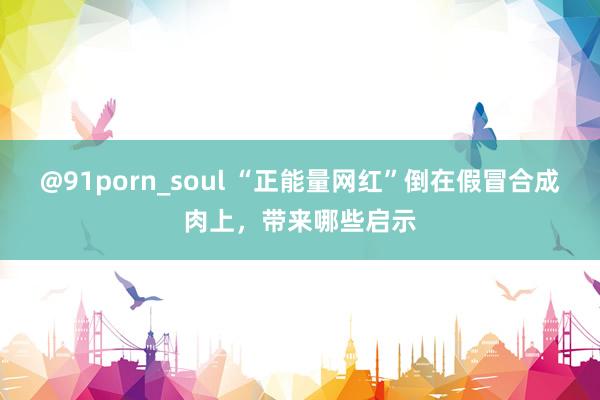 @91porn_soul “正能量网红”倒在假冒合成肉上，带来哪些启示