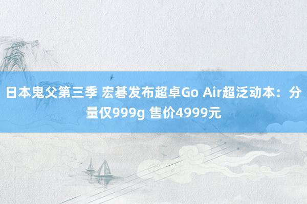 日本鬼父第三季 宏碁发布超卓Go Air超泛动本：分量仅999g 售价4999元