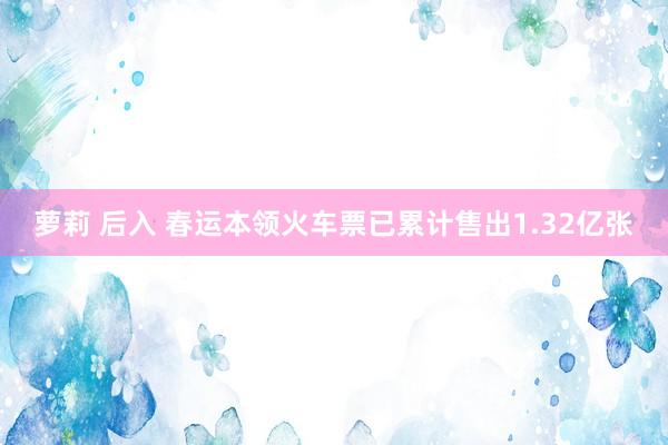 萝莉 后入 春运本领火车票已累计售出1.32亿张