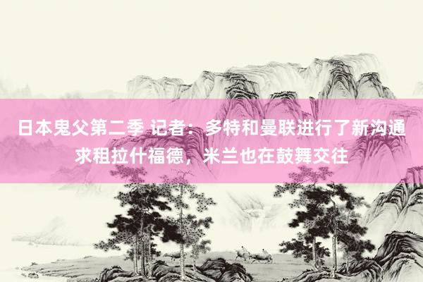 日本鬼父第二季 记者：多特和曼联进行了新沟通求租拉什福德，米兰也在鼓舞交往