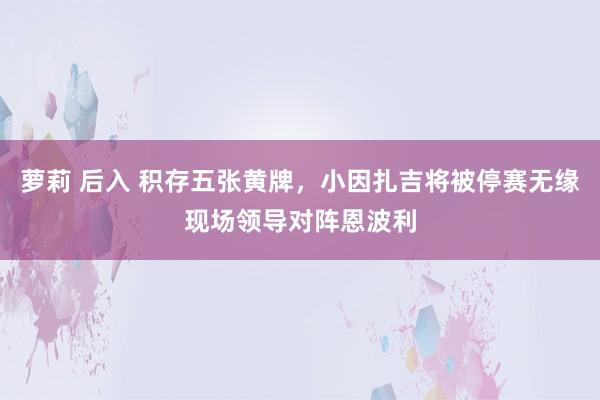 萝莉 后入 积存五张黄牌，小因扎吉将被停赛无缘现场领导对阵恩波利