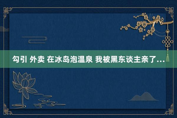 勾引 外卖 在冰岛泡温泉 我被黑东谈主亲了…