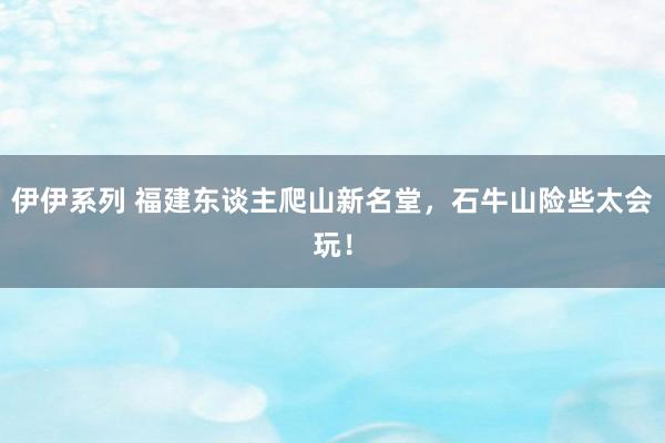 伊伊系列 福建东谈主爬山新名堂，石牛山险些太会玩！