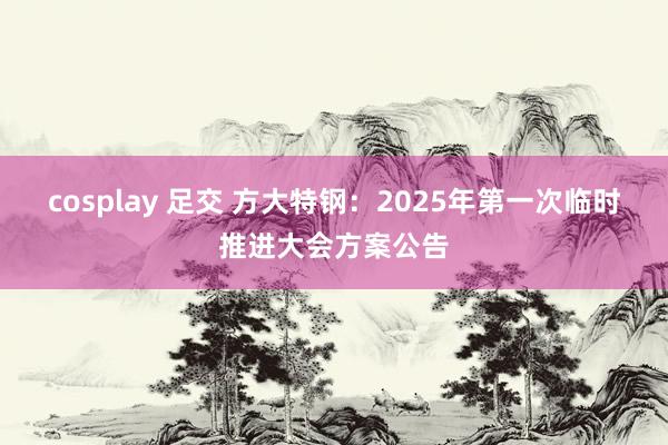 cosplay 足交 方大特钢：2025年第一次临时推进大会方案公告